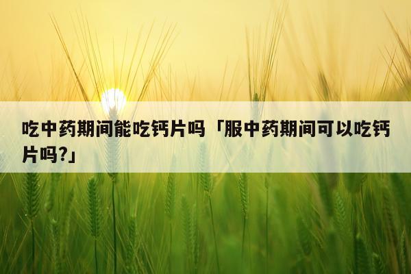 吃中药期间能吃钙片吗「服中药期间可以吃钙片吗?」
