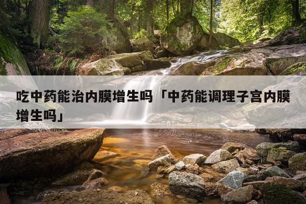 吃中药能治内膜增生吗「中药能调理子宫内膜增生吗」