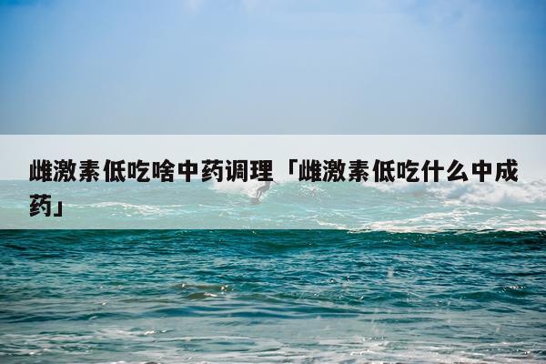 雌激素低吃啥中药调理「雌激素低吃什么中成药」
