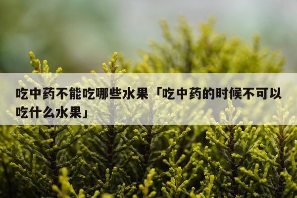 吃中药不能吃哪些水果「吃中药的时候不可以吃什么水果」