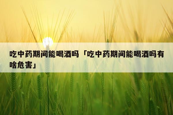吃中药期间能喝酒吗「吃中药期间能喝酒吗有啥危害」