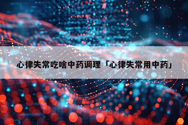 心律失常吃啥中药调理「心律失常用中药」