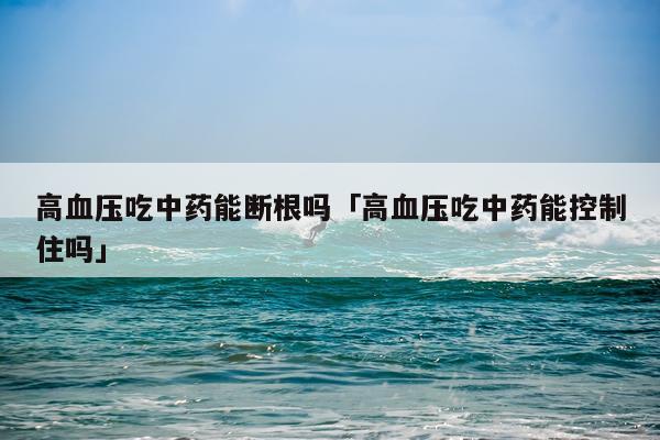 高血压吃中药能断根吗「高血压吃中药能控制住吗」