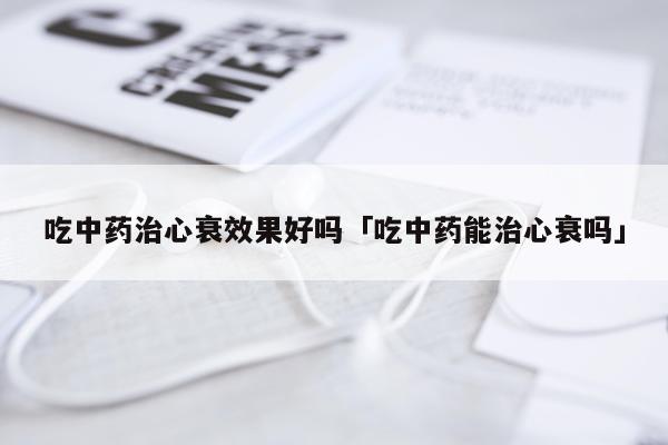 吃中药治心衰效果好吗「吃中药能治心衰吗」
