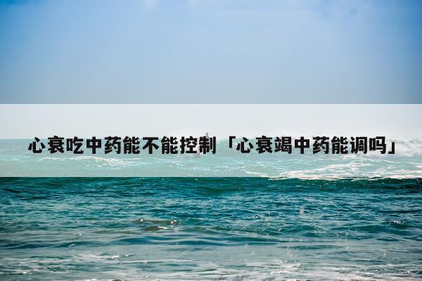 心衰吃中药能不能控制「心衰竭中药能调吗」