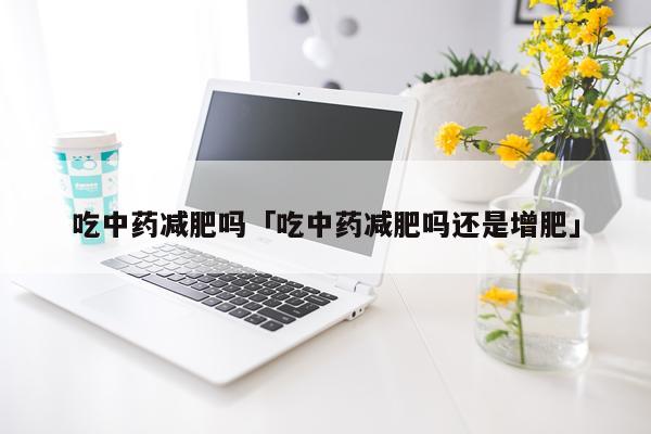 吃中药减肥吗「吃中药减肥吗还是增肥」