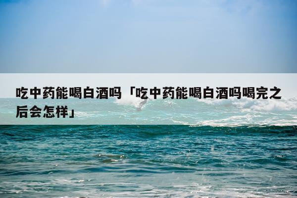 吃中药能喝白酒吗「吃中药能喝白酒吗喝完之后会怎样」