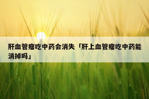 肝血管瘤吃中药会消失「肝上血管瘤吃中药能消掉吗」