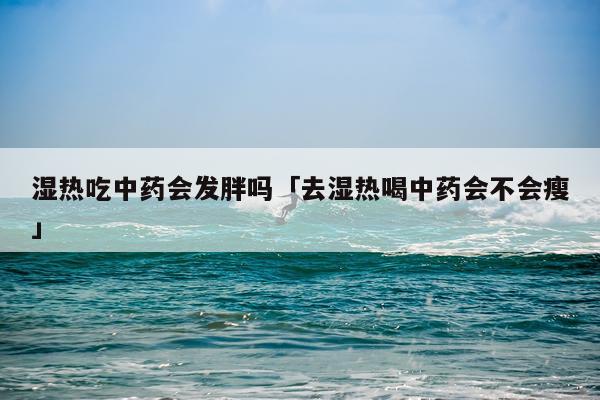 湿热吃中药会发胖吗「去湿热喝中药会不会瘦」