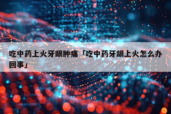 吃中药上火牙龈肿痛「吃中药牙龈上火怎么办回事」
