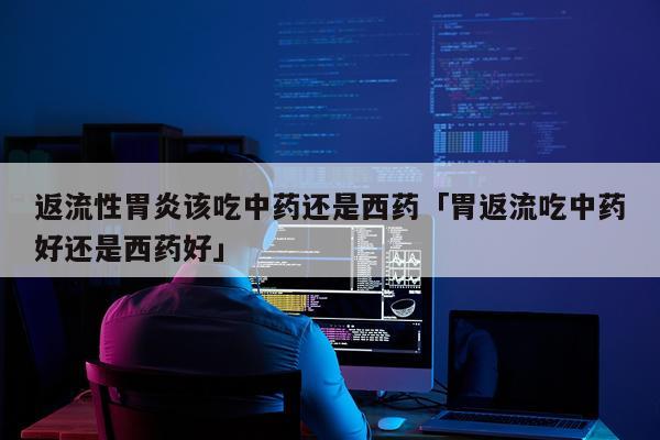 返流性胃炎该吃中药还是西药「胃返流吃中药好还是西药好」