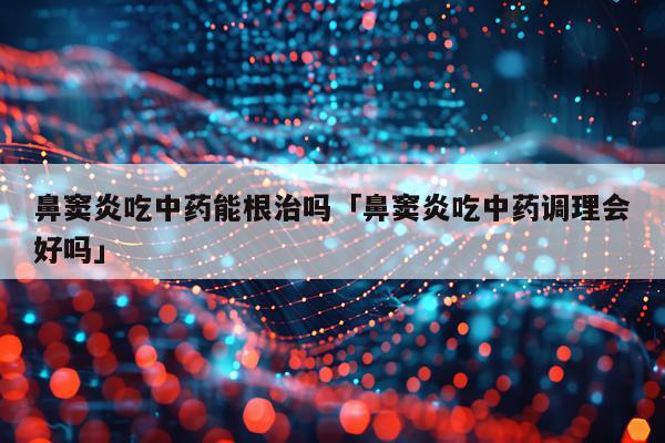 鼻窦炎吃中药能根治吗「鼻窦炎吃中药调理会好吗」
