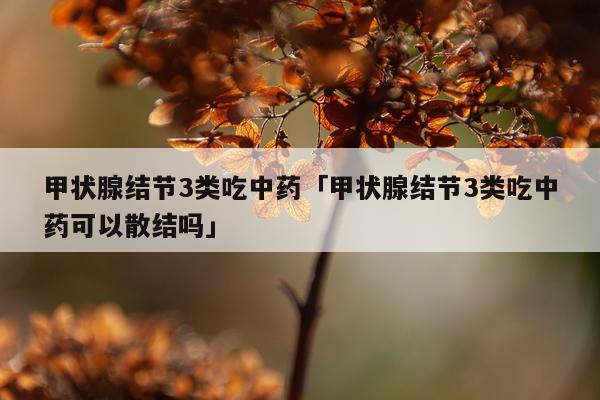 甲状腺结节3类吃中药「甲状腺结节3类吃中药可以散结吗」