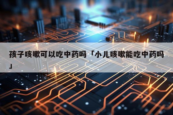 孩子咳嗽可以吃中药吗「小儿咳嗽能吃中药吗」