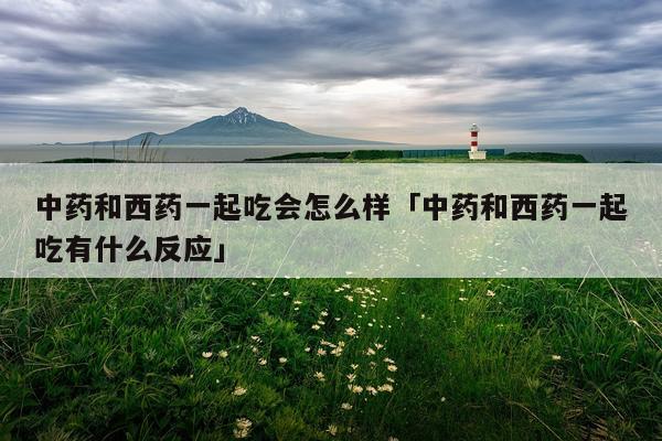 中药和西药一起吃会怎么样「中药和西药一起吃有什么反应」