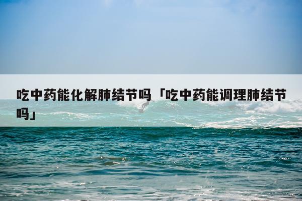 吃中药能化解肺结节吗「吃中药能调理肺结节吗」