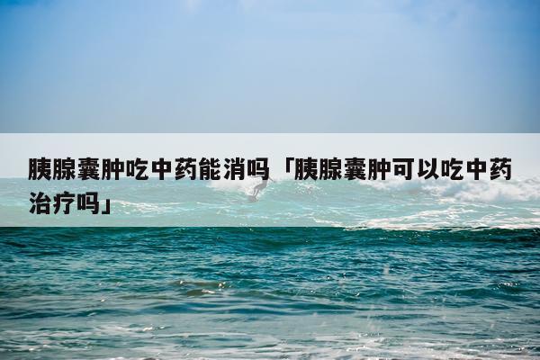 胰腺囊肿吃中药能消吗「胰腺囊肿可以吃中药治疗吗」