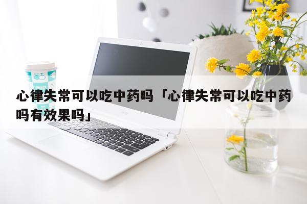 心律失常可以吃中药吗「心律失常可以吃中药吗有效果吗」