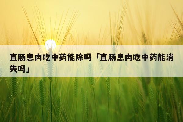 直肠息肉吃中药能除吗「直肠息肉吃中药能消失吗」