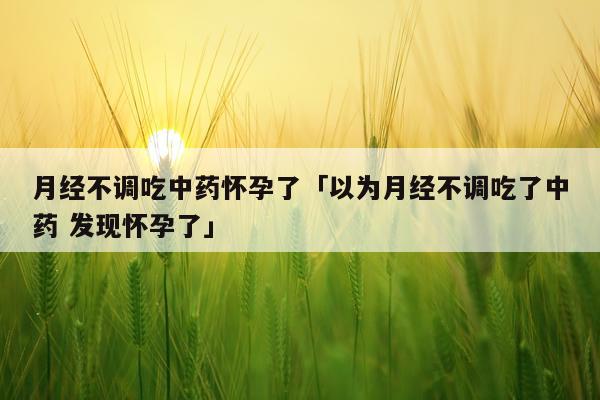 月经不调吃中药怀孕了「以为月经不调吃了中药 发现怀孕了」