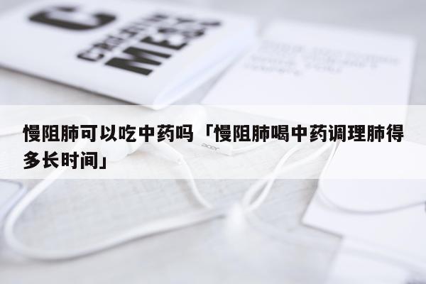 慢阻肺可以吃中药吗「慢阻肺喝中药调理肺得多长时间」