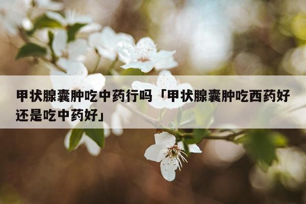 甲状腺囊肿吃中药行吗「甲状腺囊肿吃西药好还是吃中药好」