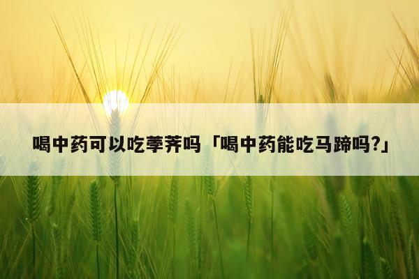 喝中药可以吃荸荠吗「喝中药能吃马蹄吗?」