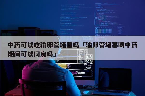中药可以吃输卵管堵塞吗「输卵管堵塞喝中药期间可以同房吗」