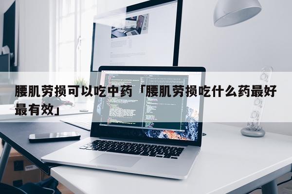 腰肌劳损可以吃中药「腰肌劳损吃什么药最好最有效」
