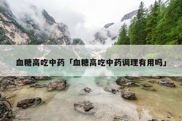 血糖高吃中药「血糖高吃中药调理有用吗」