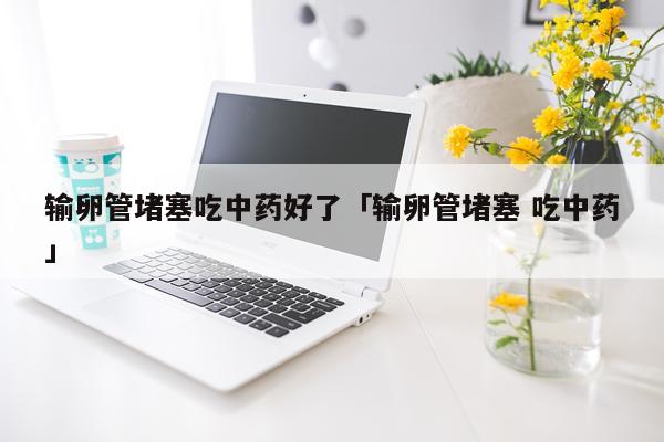 输卵管堵塞吃中药好了「输卵管堵塞 吃中药」