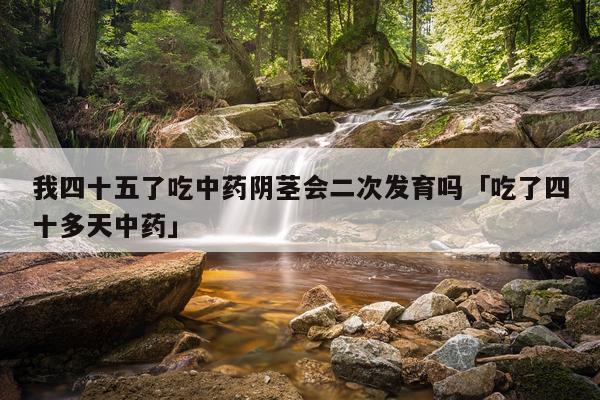 我四十五了吃中药阴茎会二次发育吗「吃了四十多天中药」
