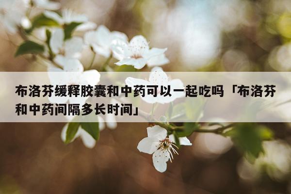 布洛芬缓释胶囊和中药可以一起吃吗「布洛芬和中药间隔多长时间」
