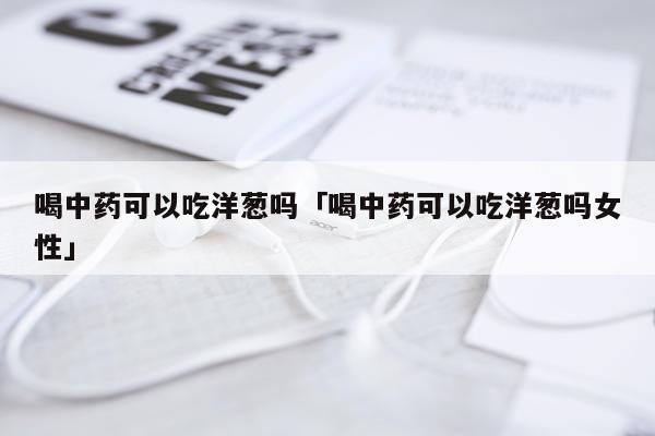 喝中药可以吃洋葱吗「喝中药可以吃洋葱吗女性」