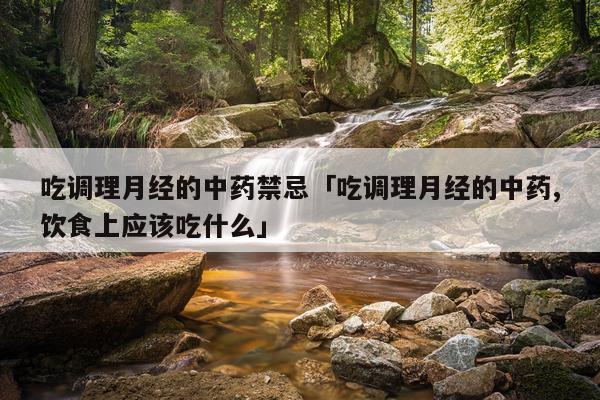 吃调理月经的中药禁忌「吃调理月经的中药,饮食上应该吃什么」