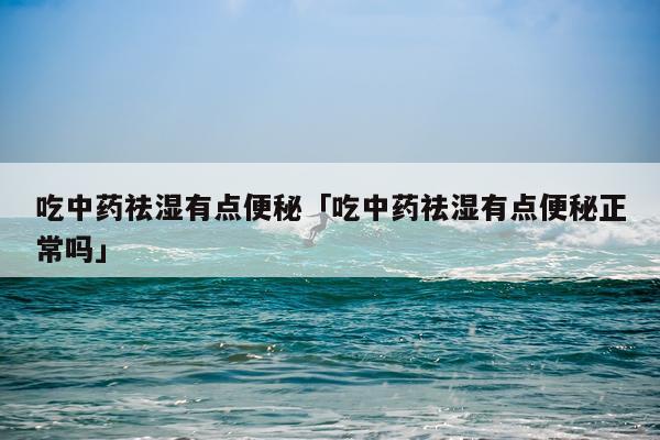 吃中药祛湿有点便秘「吃中药祛湿有点便秘正常吗」
