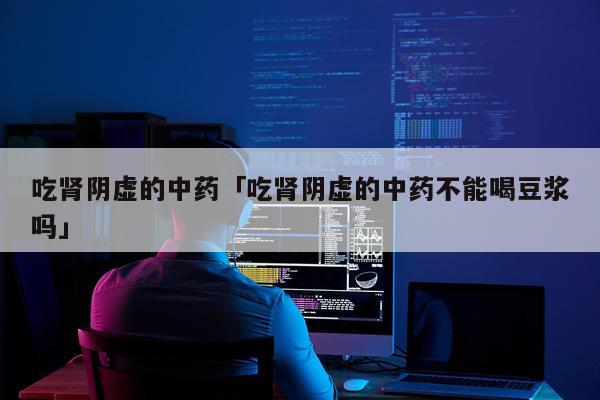 吃肾阴虚的中药「吃肾阴虚的中药不能喝豆浆吗」