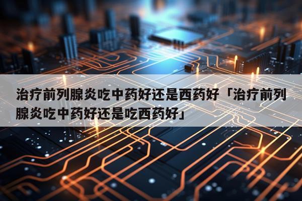 治疗前列腺炎吃中药好还是西药好「治疗前列腺炎吃中药好还是吃西药好」