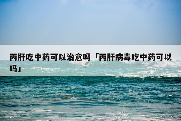 丙肝吃中药可以治愈吗「丙肝病毒吃中药可以吗」