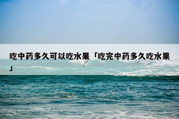 吃中药多久可以吃水果「吃完中药多久吃水果」