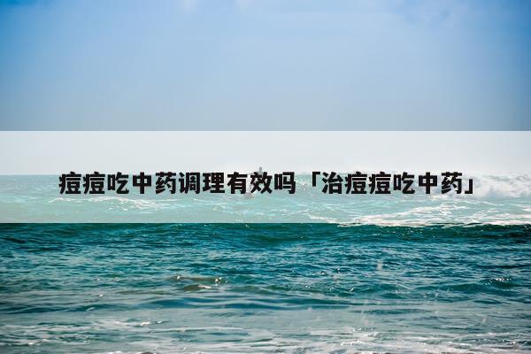 痘痘吃中药调理有效吗「治痘痘吃中药」