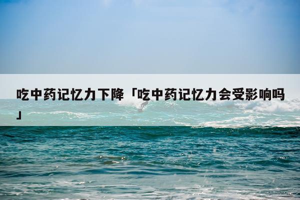 吃中药记忆力下降「吃中药记忆力会受影响吗」