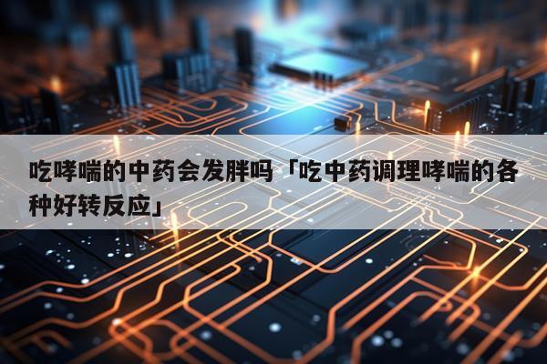 吃哮喘的中药会发胖吗「吃中药调理哮喘的各种好转反应」