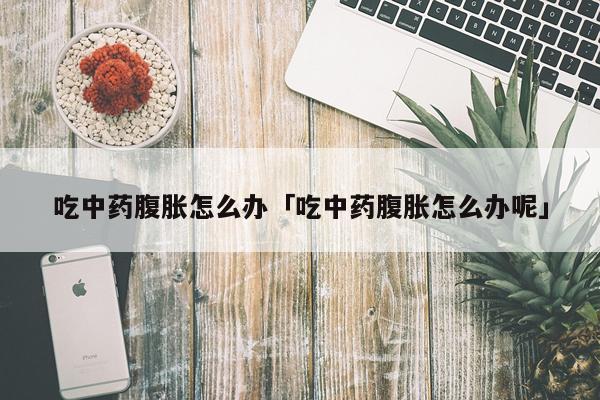 吃中药腹胀怎么办「吃中药腹胀怎么办呢」