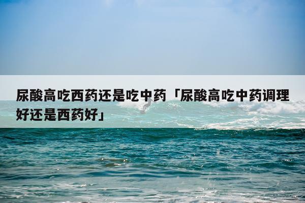 尿酸高吃西药还是吃中药「尿酸高吃中药调理好还是西药好」