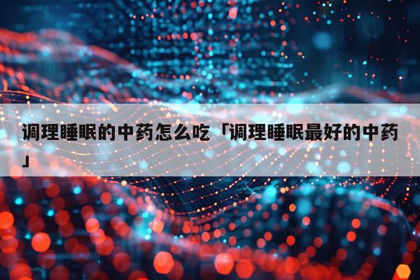 调理睡眠的中药怎么吃「调理睡眠最好的中药」