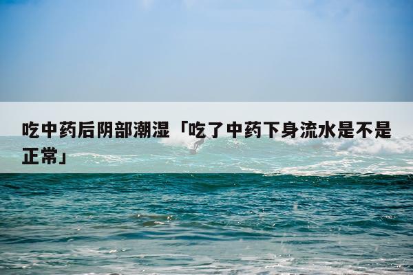 吃中药后阴部潮湿「吃了中药下身流水是不是正常」
