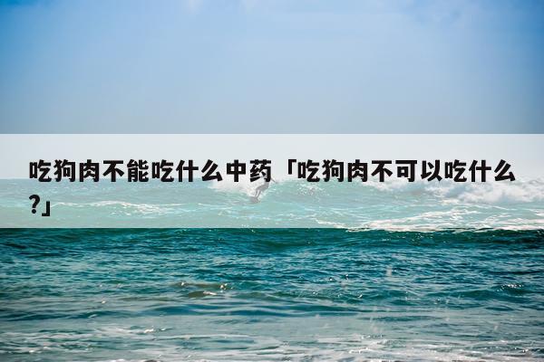 吃狗肉不能吃什么中药「吃狗肉不可以吃什么?」