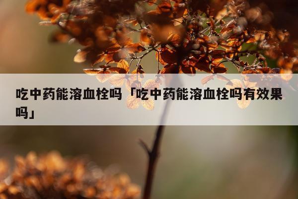 吃中药能溶血栓吗「吃中药能溶血栓吗有效果吗」