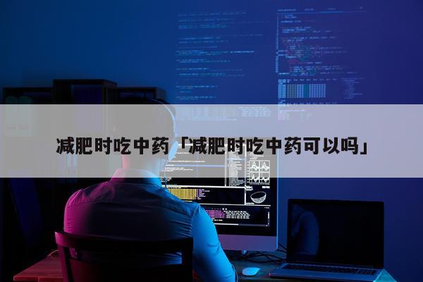 减肥时吃中药「减肥时吃中药可以吗」